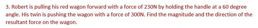 3. Robert is pulling his red wagon forward with a force of 230N by holding the handle at a 60 degree
angle. His twin is pushing the wagon with a force of 300N. Find the magnitude and the direction of the
resultant force on the wagon.