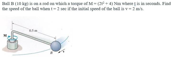 Ball B (10 kg) is on a rod on which a torque of M = (2t²2+4) Nm where t is in seconds. Find
the speed of the ball when t = 2 sec if the initial speed of the ball is v = 2 m/s.
M
0.5 m
B