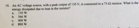 16. An AC voltage source, with a peak output of 150 V, is connected to a 75-12 resistor. What is the
energy dissipated due to heat in the resistor?
a. 150 W
b.
566 W
c.
d.
400 W
800 W