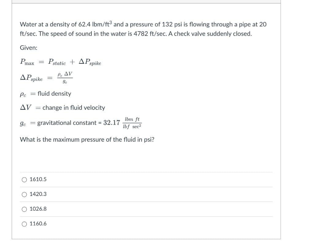 Water at a density of 62.4 lbm/ft³ and a pressure of 132 psi is flowing through a pipe at 20
ft/sec. The speed of sound in the water is 4782 ft/sec. A check valve suddenly closed.
Given:
Pmax = Pstatic+ APspike
Pc AV
9c
ΔΡ.,
spike
Pc = fluid density
AV = change in fluid velocity
9c gravitational constant = 32.17
lbm ft
lbf sec²
What is the maximum pressure of the fluid in psi?
O 1610.5
O 1420.3
1026.8
O 1160.6