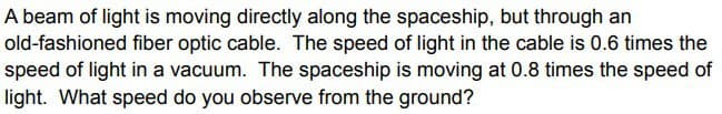 A beam of light is moving directly along the spaceship, but through an
old-fashioned fiber optic cable. The speed of light in the cable is 0.6 times the
speed of light in a vacuum. The spaceship is moving at 0.8 times the speed of
light. What speed do you observe from the ground?