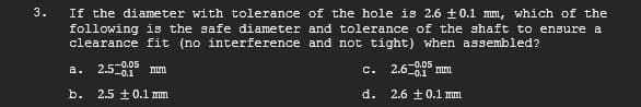 3.
If the diameter with tolerance of the hole is 2.6 ±0.1 mm, which of the
following is the safe diameter and tolerance of the shaft to ensure a
clearance fit (no interference and not tight) when assembled?
2.6-0.05 mm
2.5-0.1 rum
2.6 ± 0.1 mm
b. 2.5±0.1 mm
a.
C.
d.