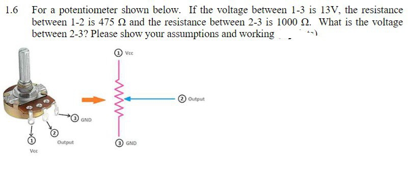 1.6
For a potentiometer shown below. If the voltage between 1-3 is 13V, the resistance
between 1-2 is 475 2 and the resistance between 2-3 is 1000 2. What is the voltage
between 2-3? Please show your assumptions and working
Vcc
Output
GND
Vcc
(3) GND
Output