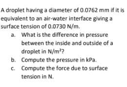 A droplet having a diameter of 0.0762 mm if it is
equivalent to an air-water interface giving a
surface tension of 0.0730 N/m.
a. What is the difference in pressure
between the inside and outside of a
droplet in N/m²?
b.
Compute the pressure in kPa.
c. Compute the force due to surface
tension in N.