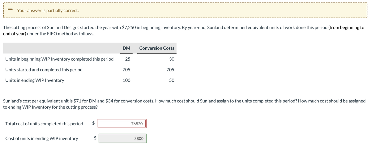 -
Your answer is partially correct.
The cutting process of Sunland Designs started the year with $7,250 in beginning inventory. By year-end, Sunland determined equivalent units of work done this period (from beginning to
end of year) under the FIFO method as follows.
DM
Conversion Costs
Units in beginning WIP Inventory completed this period
25
30
Units started and completed this period
705
705
Units in ending WIP Inventory
100
50
Sunland's cost per equivalent unit is $71 for DM and $34 for conversion costs. How much cost should Sunland assign to the units completed this period? How much cost should be assigned
to ending WIP Inventory for the cutting process?
Total cost of units completed this period
$
76820
Cost of units in ending WIP inventory
+A
8800