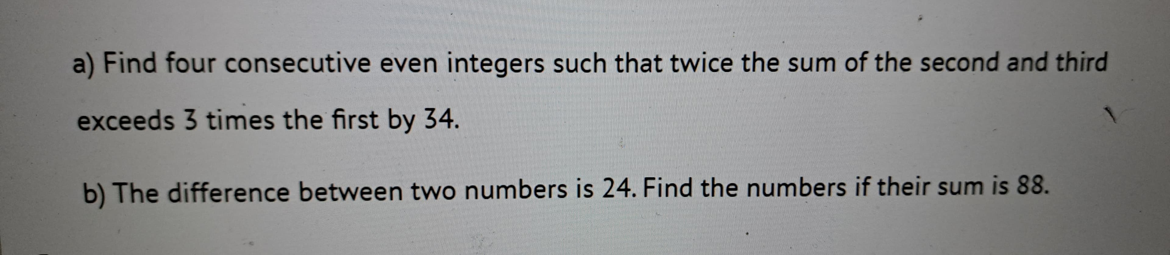 a) Find four consecutive even integers such that twice the sum of the second and third
exceeds 3 times the first by 34.
b) The difference between two numbers is 24. Find the numbers if their sum is 88.