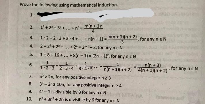 Prove the following using mathematical induction.
1.
M
13 + 23 + 33 + ... +n' = n°(n + 1)2
4
2.
1.2+2 3+3 4+... + n(n + 1) =
n(n +1)(n+ 2) for any neN
3.
3
2 + 22 + 23 +... + 2" = 2n*1 – 2, for any n eN
4.
5.
1+8+ 16 +... + 8(n – 1) = (2n – 1)2, for any n e N
n(n +3)
6. 1.2.3*2-3-4* 3.4-5** n(n + 1)(n + 2) 4(n + 1)(n + 2)
1
for any neN
...
7.
n? > 2n, for any positive integer n23
8.
3"- 2 2 10n, for any positive integer n 2 4
9.
4° -1 is divisible by 3 for any neN
TA BA
foome
10.
n° + 3n? + 2n is divisible by 6 for any n e N
