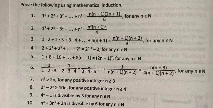 Prove the following using mathematical induction.
12 + 22 + 32 +.. + n = n(n+1)(2n +1) for any n e N
6
1.
%3D
13 + 23 + 33 + ... + n° = n'(n + 1)2
4
2.
1.2+2.3 +3 4+... + n(n + 1) =
n(n +1)(n+ 2) for any neN
3.
3
4.
2 + 22 + 23 +... + 2" = 2n*1- 2, for any n eN
5.
1+8+ 16 +... + 8(n – 1) = (2n – 1)2, for any n e N
n(n +3)
6. 1.2:3*2.3-4*3.4-5* n(n + 1)(n + 2) 4(n + 1)(n + 2)
1
for any n eN
...
7.
n? > 2n, for any positive integer n2 3
8.
3"- 2 2 10n, for any positive integer n 2 4
9.
4° -1 is divisible by 3 for any neN
MTA BA
foomou
10.
n° + 3n? + 2n is divisible by 6 for any ne N
