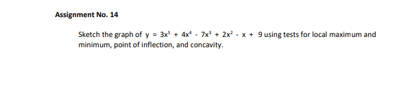 Assignment No. 14
Sketch the graph of y = 3x5 + 4x - 7x3 + 2x? - x + 9 using tests for local maximum and
minimum, point of inflection, and concavity.
