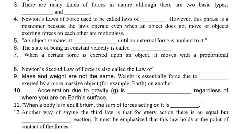 3. There are many kinds of forces in nature although there are two basic types:
and
_- However, this phrase is a
4. Newton's Laws of Force used to be called laws of
misnomer because the laws operate even when an object does not move or objects
exerting forces on each other are motionless.
5. "An object remains at
6. The state of being in constant velocity is called
7. "When a certain force is exerted upon an object. it moves with a proportional
until an external force is applied to it."
8. Newton's Second Law of Force is also called the Law of_
9. Mass and weight are not the same. Weight is essentially force due to
exerted by a more massive object (for example, Earth) on another.
10.
Acceleration due to gravity (g) is
regardless of
where you are on Earth's surface.
11. "When a body is in equilibrium, the sum of forces acting on it is
12. Another way of saying the third law is that for every action there is an equal but
reaction. It must be emphasized that this law holds at the point of
contact of the forces.
