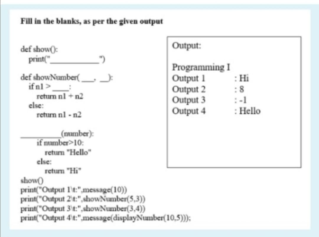 Fill in the blanks, as per the given output
Output:
def show():
print("_
def showNumber(
ifnl >_
return nl + n2
Programming I
Output 1
Output 2
Output 3
Output 4
: Hi
:8
:-1
: Hello
else:
return nl - n2
_(number):
if number>10:
retum "Hello"
clse:
retum "Hi"
show()
print("Output l't:",message(10))
print("Output 2't:",showNumber(5,3))
print("Output 3't:",showNumber(3,4))
print("Output 4't:",message(displayNumber(10,5)));
