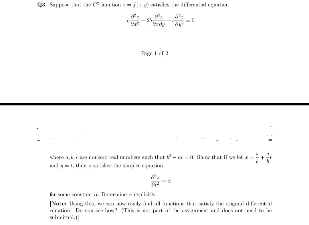 Q3. Suppose that the C2 function z = f(x, y) satisfies the differential equation
+ 26
+ c
= 0
Əx²
dxdy
Page 1 of 2
where a, b, c are nonzero real numbers such that b2 – ac = 0. Show that if we let x =
b
and y = t, then z satisfies the simpler equation
for some constant a. Determine a explicitly.
(Note: Using this, we can now easily find all functions that satisfy the original differential
equation. Do you see how? (This is not part of the assignment and does not need to be
submitted.)]
