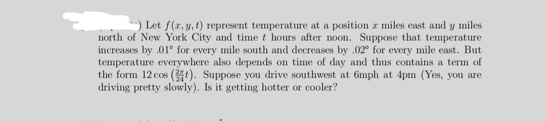 ) Let f(x,y, t) represent temperature at a position r miles east and y miles
north of New York City and time t hours after noon. Suppose that temperature
increases by .01° for every mile south and decreases by .02° for every mile east. But
temperature everywhere also depends on time of day and thus contains a term of
the form 12 cos (t). Suppose you drive southwest at 6mph at 4pm (Yes, you are
driving pretty slowly). Is it getting hotter or cooler?
