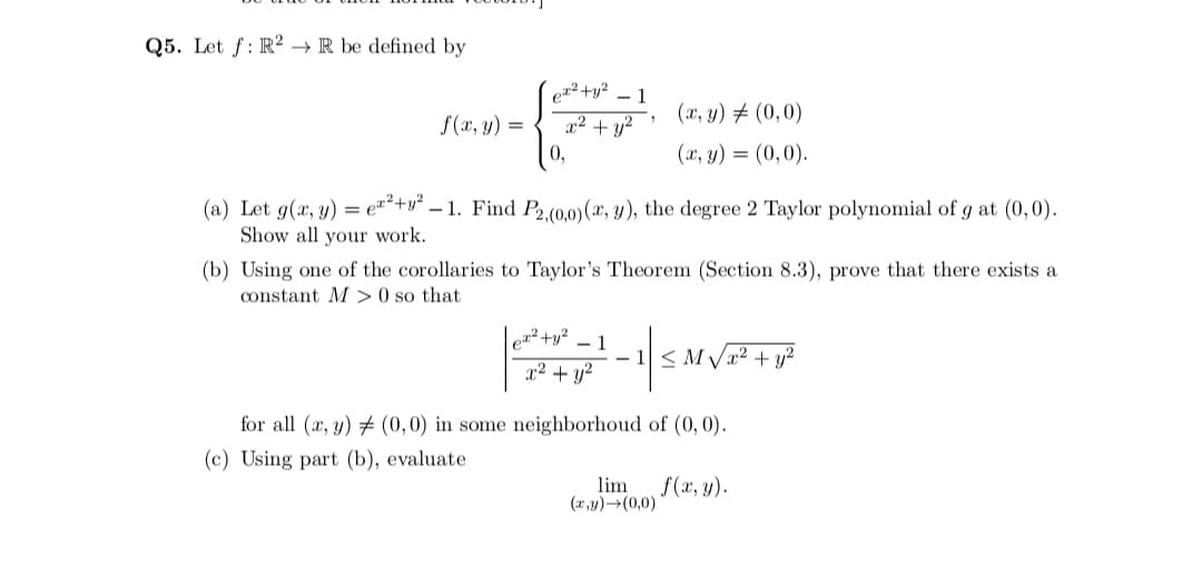 Q5. Let f: R2 →R be defined by
er² +y2
- 1
(x, y) # (0,0)
f(x, y) =
x² + y?
0,
(x, y) = (0,0).
(a) Let g(x, y) = e²²+v° – 1. Find P2,(0,0)(x, y), the degree 2 Taylor polynomial of g at (0,0).
Show all your work.
(b) Using one of the corollaries to Taylor's Theorem (Section 8.3), prove that there exists a
constant M > 0 so that
et² +y²
- 1
- 1< M Vx2 + y?
x² + y?
for all (x, y) # (0,0) in some neighborhoud of (0, 0).
(c) Using part (b), evaluate
lim
(x,y)-(0,0)
f(x, y).
