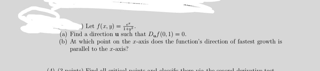 ) Let f(x, y) = 1t² •
(a) Find a direction u such that Duf(0, 1) = 0.
(b) At which point on the x-axis does the function's direction of fastest growth is
parallel to the x-axis?
(4) (3 noints) Find
11 oritiool noints ond
Ossifu thom vio the sogond dorivotivo tost
