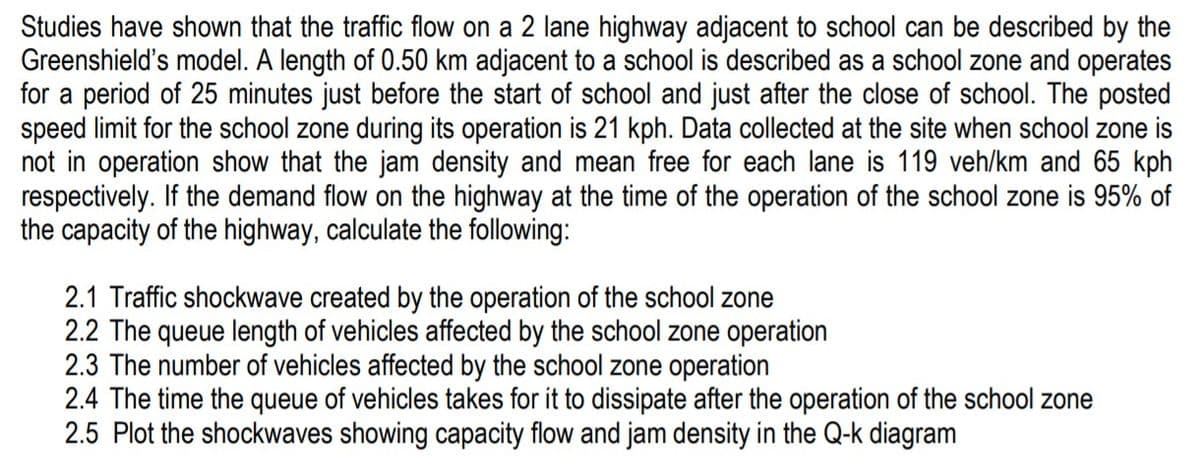 Studies have shown that the traffic flow on a 2 lane highway adjacent to school can be described by the
Greenshield's model. A length of 0.50 km adjacent to a school is described as a school zone and operates
for a period of 25 minutes just before the start of school and just after the close of school. The posted
speed limit for the school zone during its operation is 21 kph. Data collected at the site when school zone is
not in operation show that the jam density and mean free for each lane is 119 veh/km and 65 kph
respectively. If the demand flow on the highway at the time of the operation of the school zone is 95% of
the capacity of the highway, calculate the following:
2.1 Traffic shockwave created by the operation of the school zone
2.2 The queue length of vehicles affected by the school zone operation
2.3 The number of vehicles affected by the school zone operation
2.4 The time the queue of vehicles takes for it to dissipate after the operation of the school zone
2.5 Plot the shockwaves showing capacity flow and jam density in the Q-k diagram
