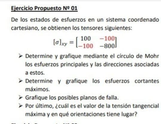 Ejercicio Propuesto N° 01
De los estados de esfuerzos en un sistema coordenado
cartesiano, se obtienen los tensores siguientes:
-1001
[o]xy = 100 -800
-100 -800]
> Determine y grafique mediante el círculo de Mohr
los esfuerzos principales y las direcciones asociadas
a estos.
> Determine y grafique los esfuerzos cortantes
máximos.
> Grafique los posibles planos de falla.
Por último, ¿cuál es el valor de la tensión tangencial
máxima y en qué orientaciones tiene lugar?
