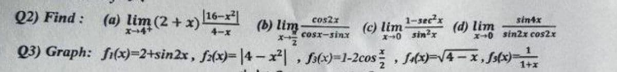 Q2) Find :
(a) lim (2 + x) 16-x²|
1-secx
cos2x
sintx
(b) lim
(c) lim
0 sinx
(d) lim
4-x
cosx-sinx
X0 sin2x cos2x
Q3) Graph: fi(x)=2+sin2x, f(x)=14-x , f(x)=1-2cos , fx)-V4- x, Ss(x)=
1+x
