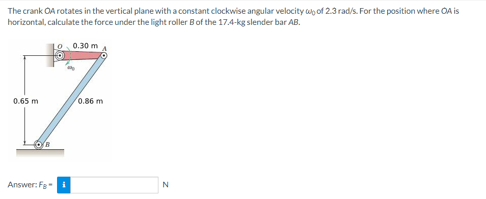 The crank OA rotates in the vertical plane with a constant clockwise angular velocity Wo of 2.3 rad/s. For the position where OA is
horizontal, calculate the force under the light roller B of the 17.4-kg slender bar AB.
0.30 m
000
-7
0.65 m
B
0.86 m
=
Answer: FB i
N