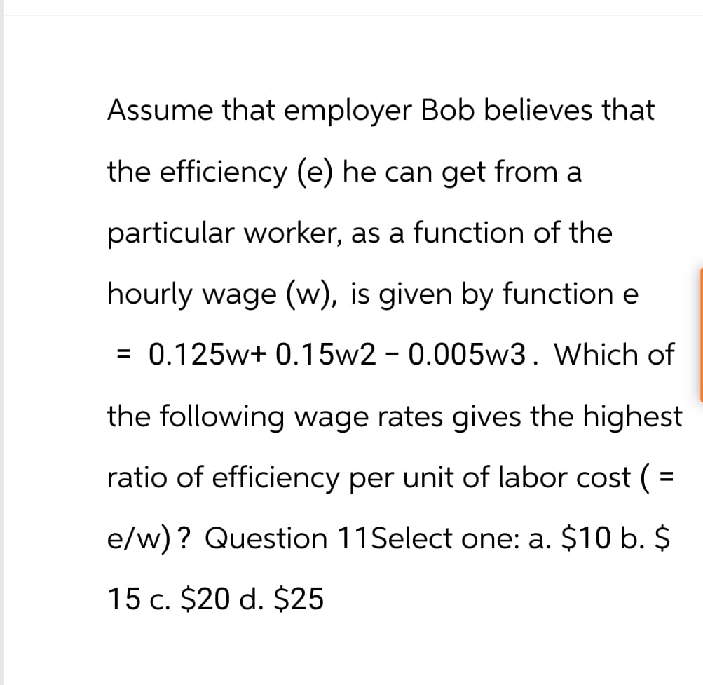 Assume that employer Bob believes that
the efficiency (e) he can get from a
particular worker, as a function of the
hourly wage (w), is given by function e
= 0.125w+ 0.15w2 -0.005w3. Which of
the following wage rates gives the highest
ratio of efficiency per unit of labor cost ( =
e/w)? Question 11Select one: a. $10 b. $
15 c. $20 d. $25