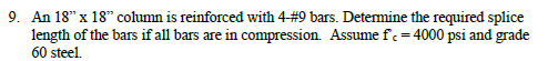 An 18" x 18" column is reinforced with 4#9 bars. Detemine the required splice
length of the bars if all bars are in compression. Assume fc = 4000 psi and grade
60 steel.
