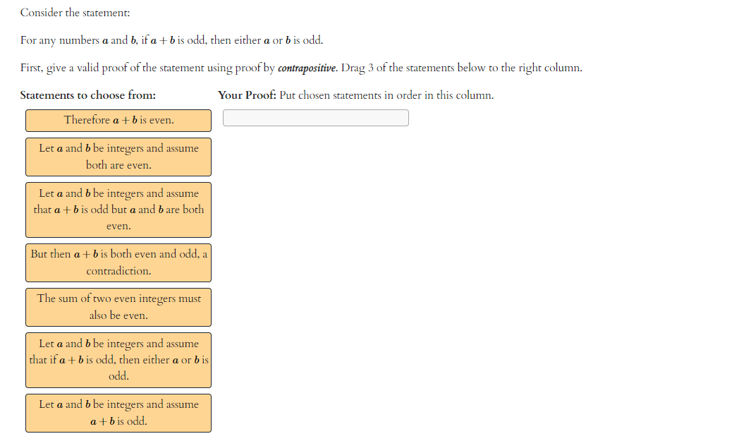 Consider the statement:
For any numbers a and b, if a + b is odd, then either a or b is odd.
First, give a valid proof of the statement using proof by contrapositive. Drag 3 of the statements below to the right column.
Statements to choose from:
Your Proof: Put chosen statements in order in this column.
Therefore a + b is even.
Let a and b be integers and assume
both are even.
Let a and b be integers and assume
that a + b is odd but a and b are both
even.
But then a + b is both even and odd, a
contradiction.
The sum of two even integers must
also be even.
Let a and b be integers and assume
that if a + b is odd, then either a or bis
odd.
Let a and b be integers and assume
a + b is odd.