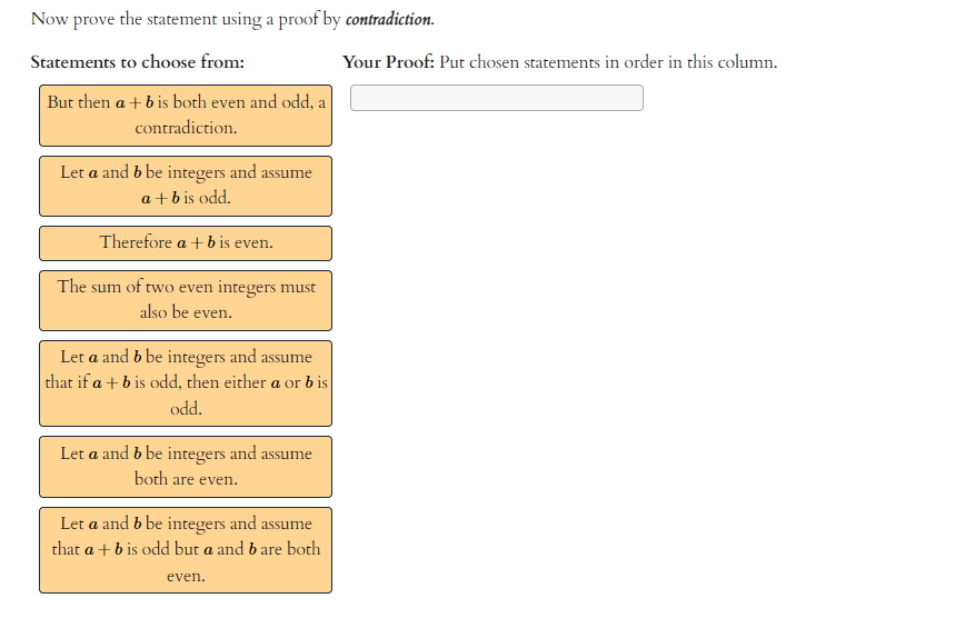 Now prove the statement using a proof by contradiction.
Statements to choose from:
But then a + b is both even and odd, a
contradiction.
Let a and b be integers and assume
a + b is odd.
Therefore a + b is even.
The sum of two even integers must
also be even.
Let a and b be integers and assume
that if a + b is odd, then either a or bis
odd.
Let a and b be integers and assume
both are even.
Let a and b be integers and assume
that a + b is odd but a and b are both
even.
Your Proof: Put chosen statements in order in this column.