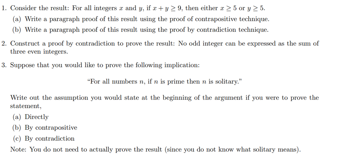 1. Consider the result: For all integers x and y, if x + y ≥ 9, then either x ≥ 5 or y ≥ 5.
(a) Write a paragraph proof of this result using the proof of contrapositive technique.
(b) Write a paragraph proof of this result using the proof by contradiction technique.
2. Construct a proof by contradiction to prove the result: No odd integer can be expressed as the sum of
three even integers.
3. Suppose that you would like to prove the following implication:
"For all numbers n, if n is prime then n is solitary."
Write out the assumption you would state at the beginning of the argument if you were to prove the
statement,
(a) Directly
(b) By contrapositive
(c) By contradiction
Note: You do not need to actually prove the result (since you do not know what solitary means).