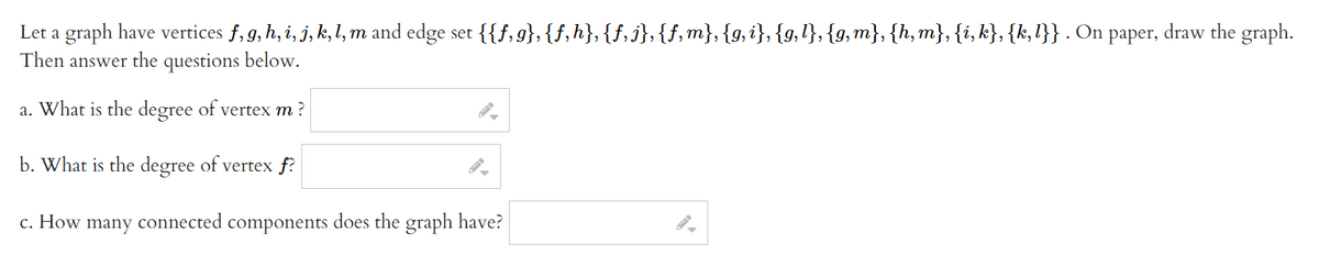 Let a graph have vertices f, g, h, i, j, k, l, m and edge set {{f,g},{f,h}, {f,j},{f,m}, {g,i}, {g,l}, {g,m}, {h,m}, {i, k}, {k,l}} . On paper, draw the graph.
Then answer the questions below.
a. What is the degree of vertex m?
b. What is the degree of vertex f?
c. How many connected components does the graph have?