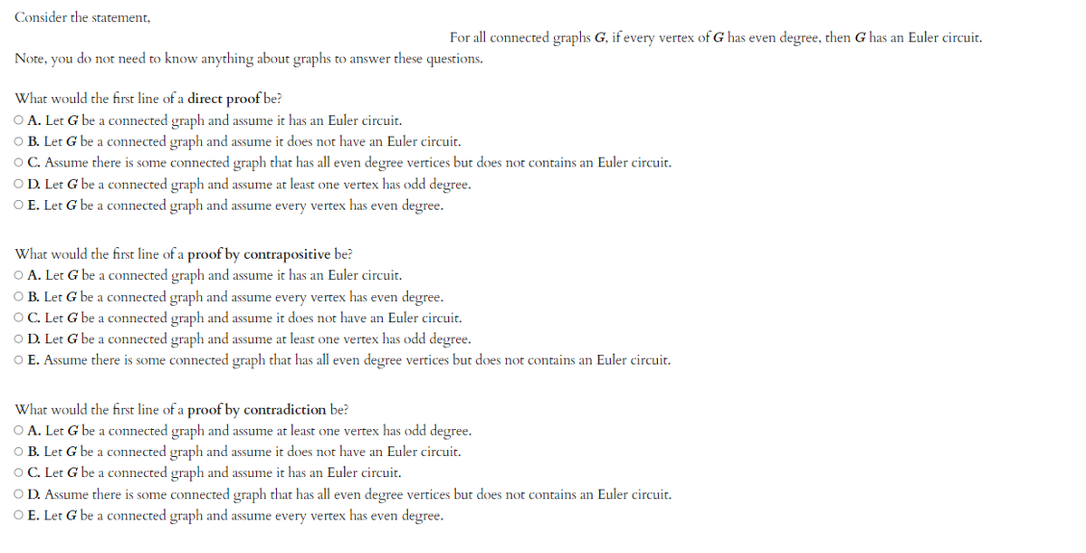 Consider the statement,
For all connected graphs G, if every vertex of G has even degree, then G has an Euler circuit.
Note, you do not need to know anything about graphs to answer these questions.
What would the first line of a direct proof be?
O A. Let G be a connected graph and assume it has an Euler circuit.
O B. Let G be a connected graph and assume it does not have an Euler circuit.
O C. Assume there is some connected graph that has all even degree vertices but does not contains an Euler circuit.
O D. Let G be a connected graph and assume at least one vertex has odd degree.
O E. Let G be a connected graph and assume every vertex has even degree.
What would the first line of a proof by contrapositive be?
O A. Let G be a connected graph and assume it has an Euler circuit.
O B. Let G be a connected graph and assume every vertex has even degree.
O C. Let G be a connected graph and assume it does not have an Euler circuit.
O D. Let G be a connected graph and assume at least one vertex has odd degree.
O E. Assume there is some connected graph that has all even degree vertices but does not contains an Euler circuit.
What would the first line of a proof by contradiction be?
O A. Let G be a connected graph and assume at least one vertex has odd degree.
O B. Let G be a connected graph and assume it does not have an Euler circuit.
O C. Let G be a connected graph and assume it has an Euler circuit.
O D. Assume there is some connected graph that has all even degree vertices but does not contains an Euler circuit.
O E. Let G be a connected graph and assume every vertex has even degree.