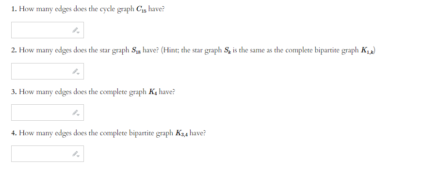 1. How many edges does the cycle graph C₁5 have?
2. How many edges does the star graph S18 have? (Hint; the star graph S is the same as the complete bipartite graph K₁,k)
3. How many edges does the complete graph K₁ have?
4. How many edges does the complete bipartite graph K3,4 have?