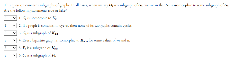 This question concerns subgraphs of graphs. In all cases, when we say G₁ is a subgraph of G₂, we mean that G₁ is isomorphic to some subgraph of G₂.
Are the following statements true or false?
? ✓1. C3 is isomorphic to K3.
?
?
2
?
2. If a graph is contains no cycles, then none of its subgraphs contain cycles.
✓3. C₁ is a subgraph of K₂,2.
4. Every bipartite graph is isomorphic to Km,n for some values of m and n.
5. P3 is a subgraph of K2,2.
6. C₁ is a subgraph of P4.