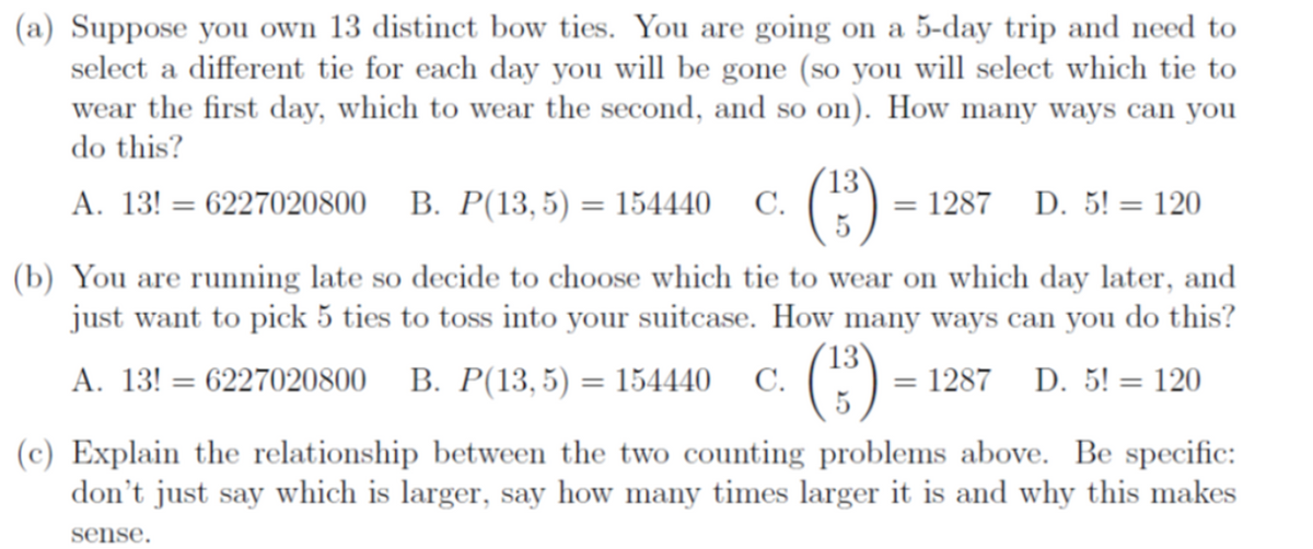 (a) Suppose you own 13 distinct bow ties. You are going on a 5-day trip and need to
select a different tie for each day you will be gone (so you will select which tie to
wear the first day, which to wear the second, and so on). How many ways can you
do this?
A. 13! = 6227020800 B. P(13,5) = 154440 C.
13
(1³)
5
= 1287 D. 5! = 120
(b) You are running late so decide to choose which tie to wear on which day later, and
just want to pick 5 ties to toss into your suitcase. How many ways can you do this?
= 1287 D. 5! = 120
A. 13! = 6227020800 B. P(13,5) = 154440 C. (13)
(c) Explain the relationship between the two counting problems above. Be specific:
don't just say which is larger, say how many times larger it is and why this makes
sense.