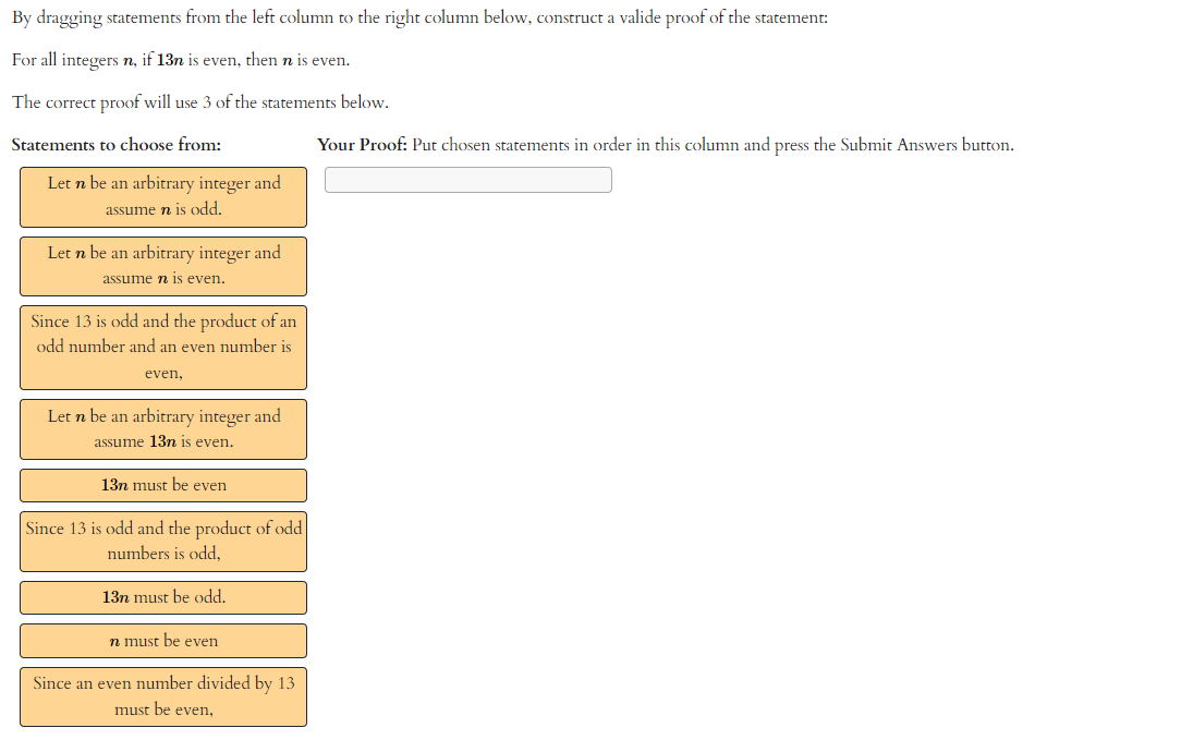 By dragging statements from the left column to the right column below, construct a valide proof of the statement:
For all integers n, if 13n is even, then n is even.
The correct proof will use 3 of the statements below.
Statements to choose from:
Let n be an arbitrary integer and
assume n is odd.
Let n be an arbitrary integer and
assume n is even.
Since 13 is odd and the product of an
odd number and an even number is
even,
Let n be an arbitrary integer and
assume 13n is even.
13n must be even
Since 13 is odd and the product of odd
numbers is odd,
13n must be odd.
n must be even
Since an even number divided by 13
must be even,
Your Proof: Put chosen statements in order in this column and press the Submit Answers button.