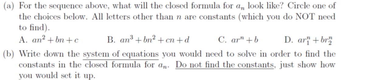 (a) For the sequence above, what will the closed formula for \( a_n \) look like? Circle one of the choices below. All letters other than \( n \) are constants (which you do NOT need to find).

A. \( an^2 + bn + c \)  
B. \( an^3 + bn^2 + cn + d \)  
C. \( ar^n + b \)  
D. \( ar_1^n + br_2^n \)

(b) Write down the system of equations you would need to solve in order to find the constants in the closed formula for \( a_n \). *Do not find the constants,* just show how you would set it up.