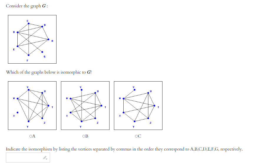 **Graph Isomorphism Exercise**

Consider the graph \( G \):

[Graph G]
- Vertices: A, B, C, D, E, F, G
- Edges: Connect A-D, A-E, A-F, B-C, B-D, B-G, C-D, C-E, D-E, D-F, D-G, E-F, E-G, F-G

Which of the graphs below is isomorphic to \( G \)?

**Option A (Graph with Vertices H, W, U, T, X, Y, Z):**
- Edges: Connect H-U, H-W, H-X, T-U, T-W, T-Z, U-W, U-X, W-X, W-Y, W-Z, X-Y, X-Z, Y-Z

**Option B (Graph with Vertices V, U, T, W, X, Y, Z):**
- Edges: Connect V-U, V-W, V-X, T-U, T-W, T-Z, U-W, U-Y, W-X, X-Y, X-Z, Y-Z, Z-V

**Option C (Graph with Vertices V, U, T, W, Y, X, Z):**
- Edges: Connect V-T, V-W, V-U, T-W, T-U, T-Y, U-W, U-X, W-Y, X-W, Y-Z, Z-X, Y-X, Z-W

Indicate the isomorphism by listing the vertices separated by commas in the order they correspond to A, B, C, D, E, F, G, respectively.

---

**Explanation of Diagram**: 
Each graph involves seven vertices with specific connections representing the edges. The task is to find which graph corresponds structurally to the original graph \( G \), respecting the same connectivity among the nodes, though potentially labeled differently.