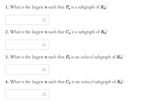 1. What is the largest n such that P₁, is a subgraph of K?
2. What is the largest n such that C₁ is a subgraph of K?
3. What is the largest n such that P₁ is an induced subgraph of K₁²
4. What is the largest n such that C₁ is an induced subgraph of K6?