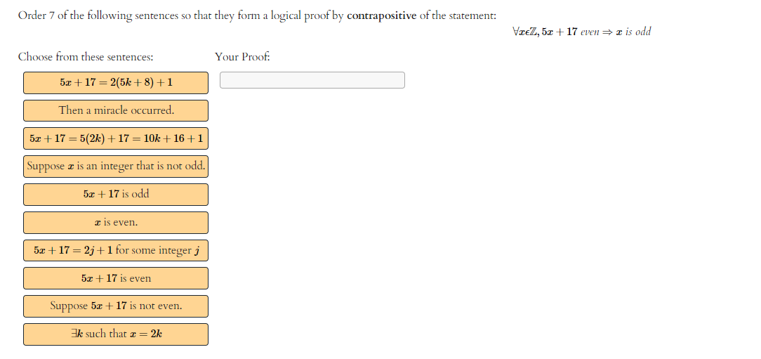 Order 7 of the following sentences so that they form a logical proof by contrapositive of the statement:
Choose from these sentences:
5x + 17 = 2(5k+8) +1
Then a miracle occurred.
5x + 17 = 5(2k) + 17 = 10k +16+1
Suppose a is an integer that is not odd.
5x + 17 is odd
is even.
5x + 17 = 2j+ 1 for some integer j
5x + 17 is even
Suppose 5x + 17 is not even.
Ek such that a = 2k
Your Proof:
Væ€Z, 5x + 17 even ⇒ x is odd