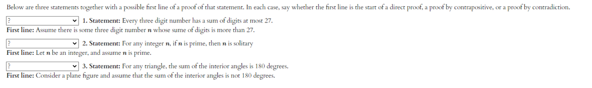 Below are three statements together with a possible first line of a proof of that statement. In each case, say whether the first line is the start of a direct proof, a proof by contrapositive, or a proof by contradiction.
?
1. Statement: Every three digit number has a sum of digits at most 27.
First line: Assume there is some three digit number n whose sume of digits is more than 27.
?
First line: Let n be an integer, and assume n is prime.
✓2. Statement: For any integer n, if n is prime, then n is solitary
3. Statement: For any triangle, the sum of the interior angles is 180 degrees.
First line: Consider a plane figure and assume that the sum of the interior angles is not 180 degrees.