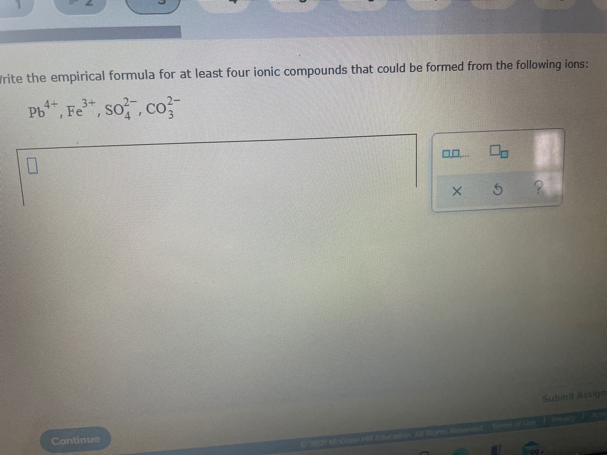 rite the empirical formula for at least four ionic compounds that could be formed from the following ions:
Pb, Fe", so, co
4+
3+
0..
Submit Assign
Continue
Phecy
02021 McGre H Education All Rohts Roserved Terms of Lne
9-
