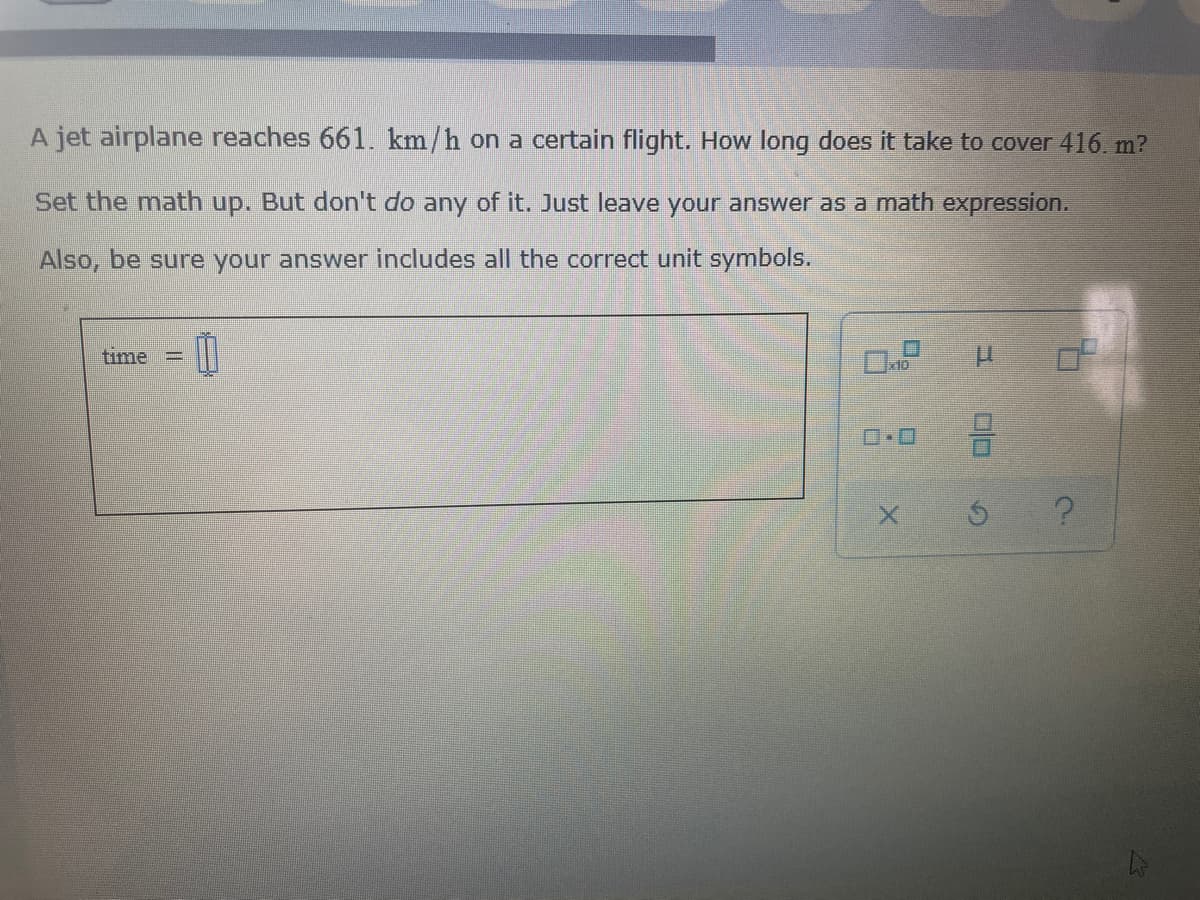 A jet airplane reaches 661. km/h on a certain flight. How long does it take to cover 416. m?
Set the math up. But don't do any of it. Just leave your answer as a math expression.
Also, be sure your answer includes all the correct unit symbols.
time
10
