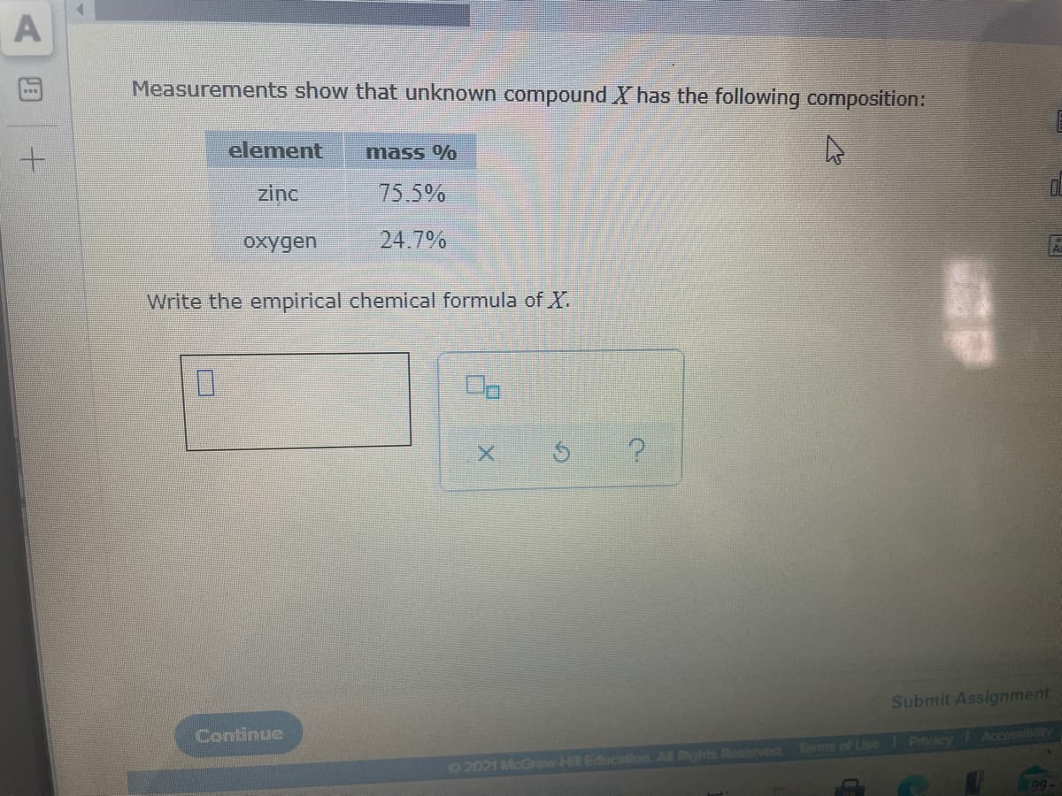 Measurements show that unknown compound X has the following composition:
element
mass %
zinc
75.5%
oxygen
24.7%
Write the empirical chemical formula of X.
Submit Assignment
Continue
Accessibilty
Terme of Use Privacy
©2021 McGraw-Hil Education Al Rights Reserved
99
