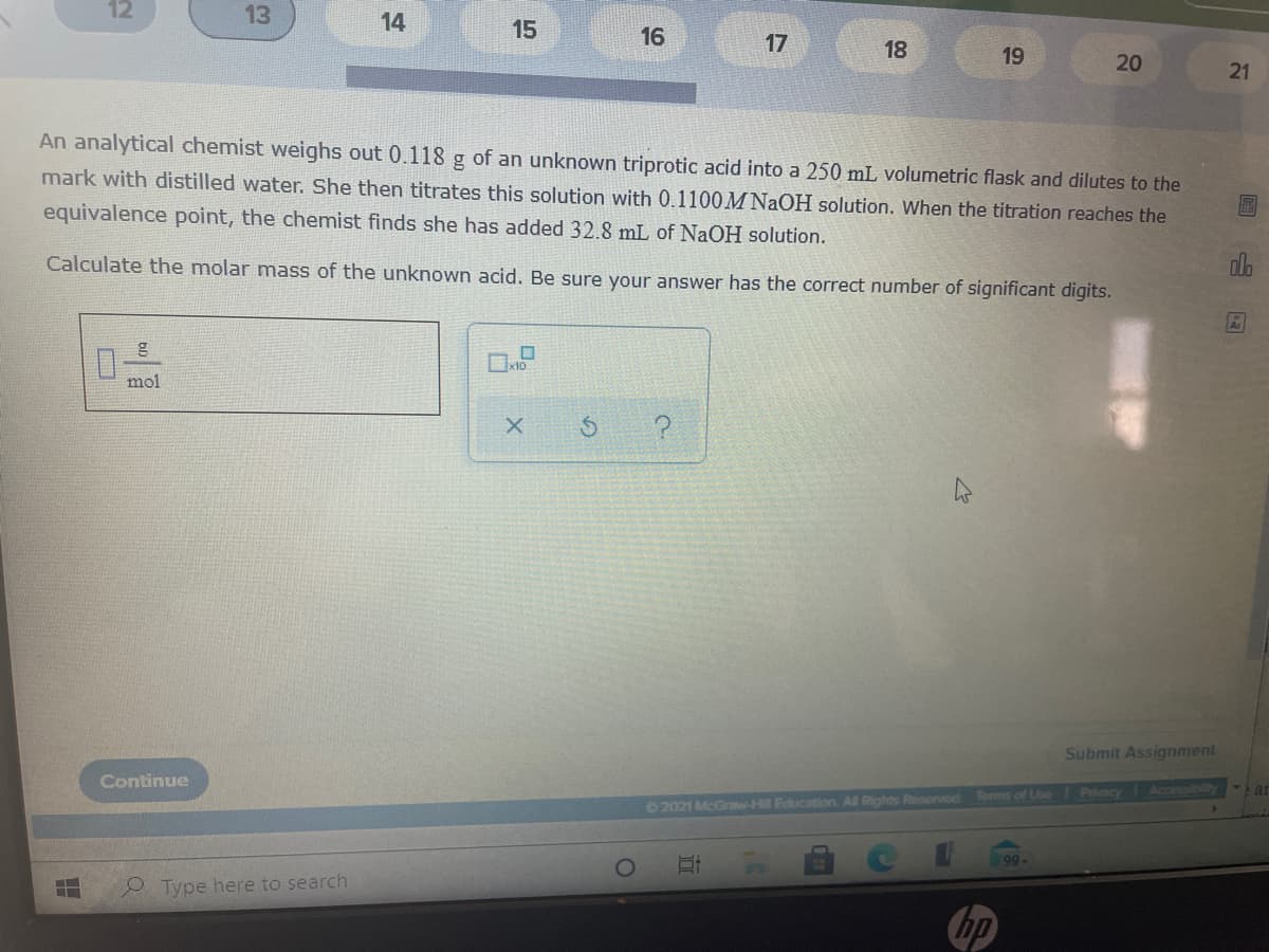 12
13
14
15
16
17
18
19
20
21
An analytical chemist weighs out 0.118 g of an unknown triprotic acid into a 250 mL volumetric flask and dilutes to the
mark with distilled water. She then titrates this solution with 0.1100M NaOH solution. When the titration reaches the
equivalence point, the chemist finds she has added 32.8 mL of NaOH solution.
Calculate the molar mass of the unknown acid. Be sure your answer has the correct number of significant digits.
mol
Submit Assignment
Continue
Toms of Use Pracy Accessibility
2021 McGraw-H Education. All Rights Reserved
99-
Type here to search
hp
