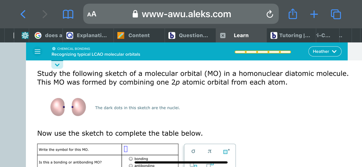 AA
www-awu.aleks.com
+
G does a
Q Explanati...
Content
b Question...
Learn
b Tutoring |... ri-C...
CHEMICAL BONDING
Heather
Recognizing typical LCAO molecular orbitals
Study the following sketch of a molecular orbital (MO) in a homonuclear diatomic molecule.
This MO was formed by combining one 2p atomic orbital from each atom.
The dark dots in this sketch are the nuclei.
Now use the sketch to complete the table below.
Write the symbol for this MO.
bonding
Is this a bonding or antibonding MO?
antibonding
