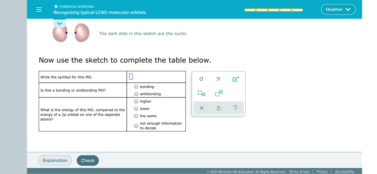 CHEMICAL BONDING
Heather
Recognizing typical LCAO molecular orbitals
The dark dots in this sketch are the nuclei.
Now use the sketch to complete the table below.
Write the symbol for this MO.
bonding
Is this a bonding or antibonding MO?
antibonding
higher
lower
What is the energy of this MO, compared to the
energy of a 2p orbital on one of the separate
the same
atoms?
not enough information
to decide
Explanation
Check
© 2021 McGraw-Hill Education. All Rights Reserved. Terms of Use | Privacy | Accessibility

