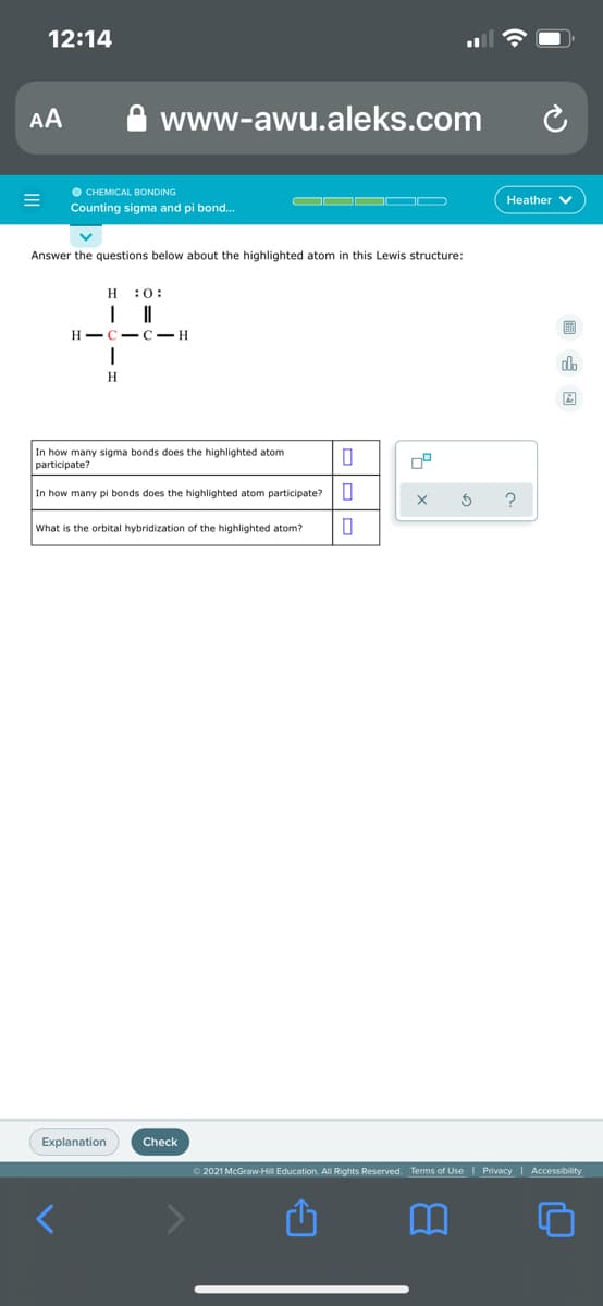 12:14
AA
www-awu.aleks.com
O CHEMICAL BONDING
Counting sigma and pi bond..
Heather V
Answer the questions below about the highlighted atom in this Lewis structure:
H :0:
H -C- C– H
In how many sigma bonds does the highlighted atom
participate?
In how many pi bonds does the highlighted atom participate?
What is the orbital hybridization of the highlighted atom?
Explanation
Check
O 2021 McGraw-Hil Education. All Rights Reserved. Terms of Use I Privacy | Accessibility
