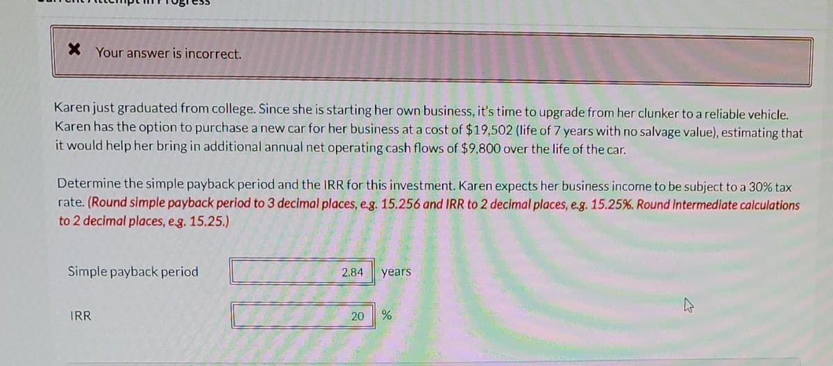 * Your answer is incorrect.
Karen just graduated from college. Since she is starting her own business, it's time to upgrade from her clunker to a reliable vehicle.
Karen has the option to purchase a new car for her business at a cost of $19,502 (life of 7 years with no salvage value), estimating that
it would help her bring in additional annual net operating cash flows of $9,800 over the life of the car.
Determine the simple payback period and the IRR for this investment. Karen expects her business income to be subject to a 30% tax
rate. (Round simple payback period to 3 decimal places, e.g. 15.256 and IRR to 2 decimal places, e.g. 15.25%. Round Intermediate calculations
to 2 decimal places, e.g. 15.25.)
Simple payback period
IRR
2.84
20
years
%
W