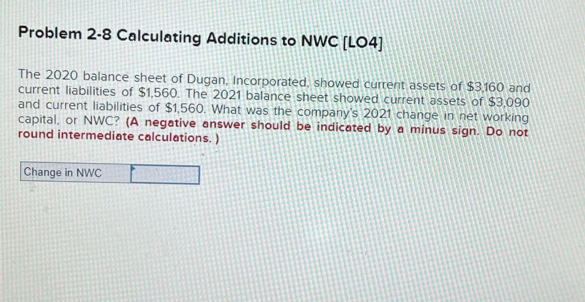 Problem 2-8 Calculating Additions to NWC [LO4]
The 2020 balance sheet of Dugan, Incorporated, showed current assets of $3,160 and
current liabilities of $1,560. The 2021 balance sheet showed current assets of $3,090
and current liabilities of $1,560. What was the company's 2021 change in net working
capital, or NWC? (A negative answer should be indicated by a minus sign. Do not
round intermediate calculations.)
Change in NWC
