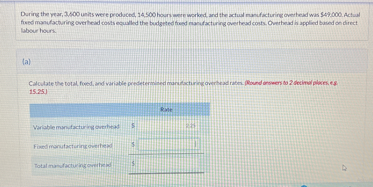 During the year, 3,600 units were produced, 14,500 hours were worked, and the actual manufacturing overhead was $49,000. Actual
fixed manufacturing overhead costs equalled the budgeted fixed manufacturing overhead costs. Overhead is applied based on direct
labour hours.
(a)
Calculate the total, fixed, and variable predetermined manufacturing overhead rates. (Round answers to 2 decimal places, e.g.
15.25.)
Variable manufacturing overhead
$
Fixed manufacturing overhead
S
Total manufacturing overhead
$
Rate
2.25
Activat