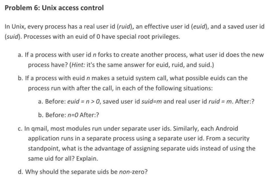 Problem 6: Unix access control
In Unix, every process has a real user id (ruid), an effective user id (euid), and a saved user id
(suid). Processes with an euid of 0 have special root privileges.
a. If a process with user id n forks to create another process, what user id does the new
process have? (Hint: it's the same answer for euid, ruid, and suid.)
b. If a process with euid n makes a setuid system call, what possible euids can the
process run with after the call, in each of the following situations:
a. Before: euid = n > 0, saved user id suid=m and real user id ruid = m. After:?
b. Before: n=0 After:?
c. In qmail, most modules run under separate user ids. Similarly, each Android
application runs in a separate process using a separate user id. From a security
standpoint, what is the advantage of assigning separate uids instead of using the
same uid for all? Explain.
d. Why should the separate uids be non-zero?
